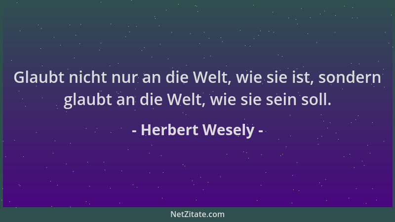 Herbert Wesely - Glaubt nicht nur an die Welt, wie sie ist, sondern glaubt an die Welt, wie sie sein soll....