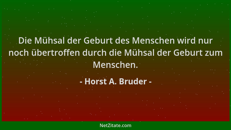 Horst A. Bruder - Die Mühsal der Geburt des Menschen wird nur noch übertroffen durch die Mühsal der Geburt zum Menschen....