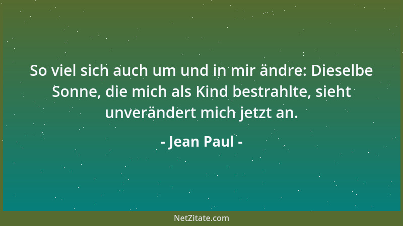 Jean Paul - So viel sich auch um und in mir ändre: Dieselbe Sonne, die mich als Kind bestrahlte, sieht unverändert mich jet...