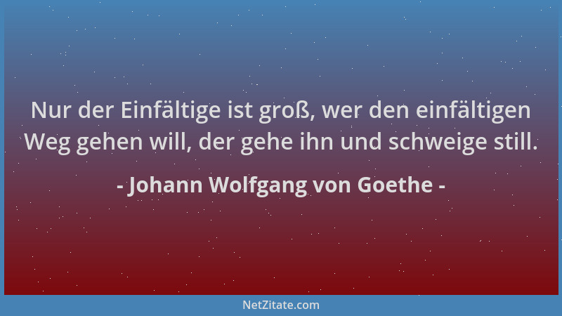 Johann Wolfgang von Goethe - Nur der Einfältige ist groß, wer den einfältigen Weg gehen will, der gehe ihn und schweige sti...