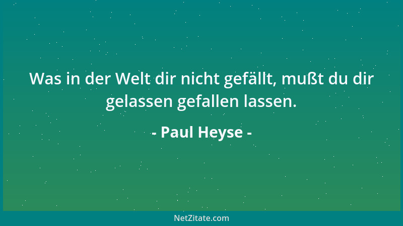 Paul Heyse - Was in der Welt dir nicht gefällt, mußt du dir gelassen gefallen lassen....
