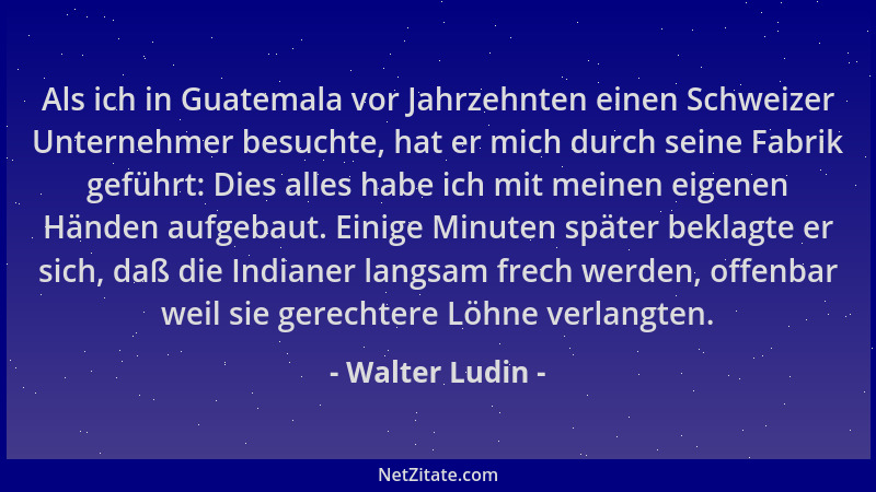 Walter Ludin - Als ich in Guatemala vor Jahrzehnten einen Schweizer Unternehmer besuchte, hat er mich durch seine Fabrik ge...
