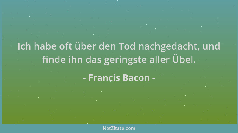 Francis Bacon - Ich habe oft über den Tod nachgedacht, und finde ihn das geringste aller Übel....
