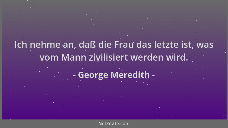 George Meredith - Ich nehme an, daß die Frau das letzte ist, was vom Mann zivilisiert werden wird....