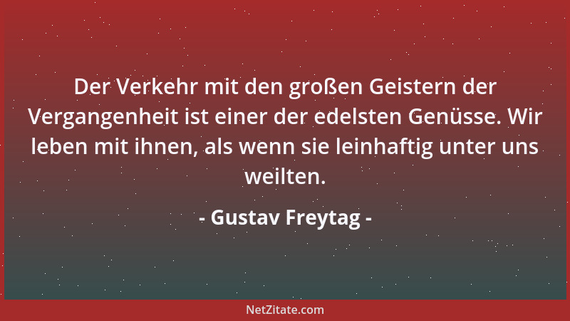 Gustav Freytag - Der Verkehr mit den großen Geistern der Vergangenheit ist einer der edelsten Genüsse. Wir leben mit ihnen,...