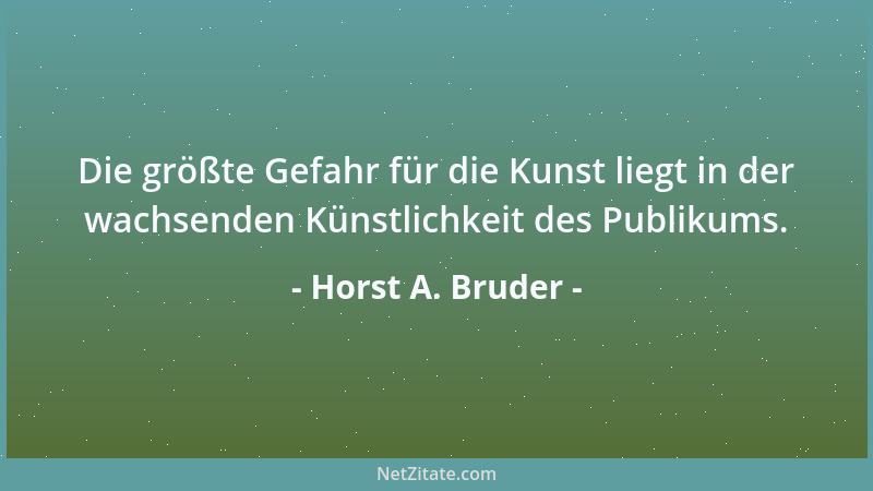 Horst A. Bruder - Die größte Gefahr für die Kunst liegt in der wachsenden Künstlichkeit des Publikums....