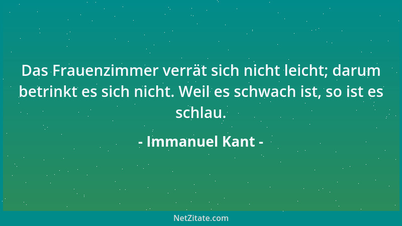 Immanuel Kant - Das Frauenzimmer verrät sich nicht leicht; darum betrinkt es sich nicht. Weil es schwach ist, so ist es sch...