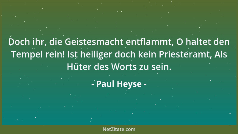 Paul Heyse - Doch ihr, die Geistesmacht entflammt, O haltet den Tempel rein! Ist heiliger doch kein Priesteramt, Als Hüter...