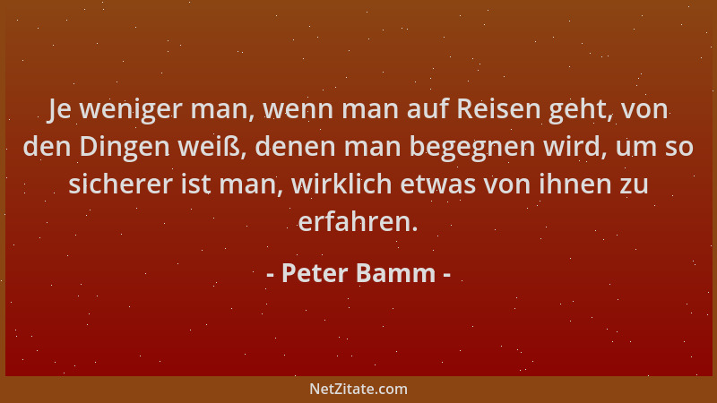 Peter Bamm - Je weniger man, wenn man auf Reisen geht, von den Dingen weiß, denen man begegnen wird, um so sicherer ist man...