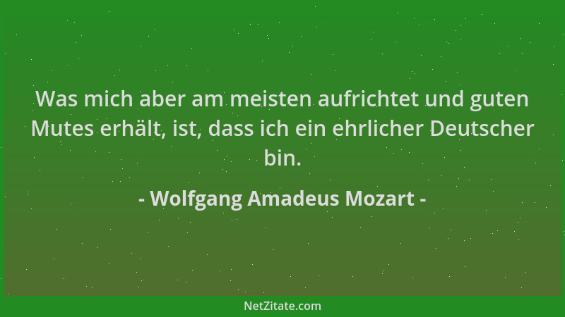 Wolfgang Amadeus Mozart - Was mich aber am meisten aufrichtet und guten Mutes erhält, ist, dass ich ein ehrlicher Deutscher...