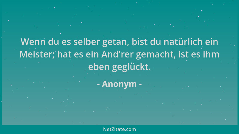 Anonym - Wenn du es selber getan, bist du natürlich ein Meister; hat es ein And 'rer gemacht, ist es ihm eben geglückt....
