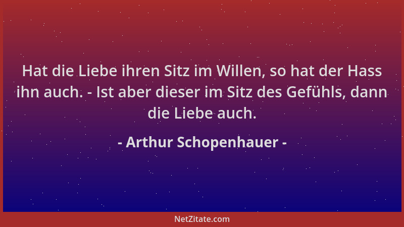 Arthur Schopenhauer - Hat die Liebe ihren Sitz im Willen, so hat der Hass ihn auch. - Ist aber dieser im Sitz des Gefühls,...