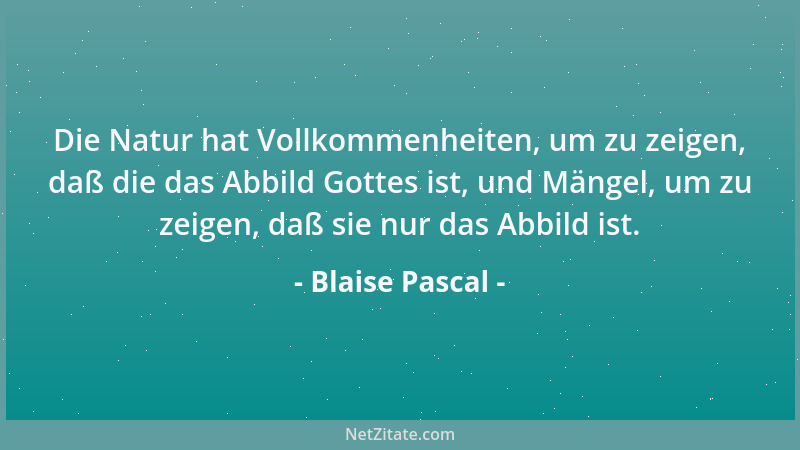 Blaise Pascal - Die Natur hat Vollkommenheiten, um zu zeigen, daß die das Abbild Gottes ist, und Mängel, um zu zeigen, daß...