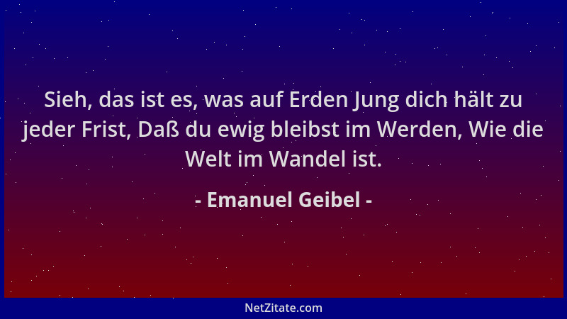 Emanuel Geibel - Sieh, das ist es, was auf Erden Jung dich hält zu jeder Frist, Daß du ewig bleibst im Werden, Wie die Welt...