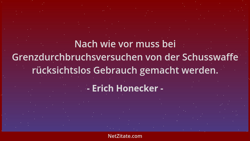 Erich Honecker - Nach wie vor muss bei Grenzdurchbruchsversuchen von der Schusswaffe rücksichtslos Gebrauch gemacht werden....