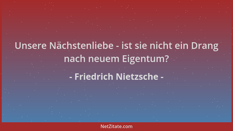 Friedrich Nietzsche - Unsere Nächstenliebe - ist sie nicht ein Drang nach neuem Eigentum?...
