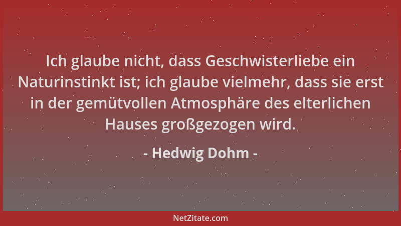 Hedwig Dohm - Ich glaube nicht, dass Geschwisterliebe ein Naturinstinkt ist; ich glaube vielmehr, dass sie erst in der gemü...