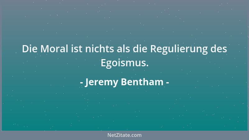 Jeremy Bentham - Die Moral ist nichts als die Regulierung des Egoismus....
