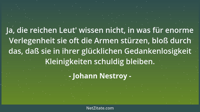 Johann Nestroy - Ja, die reichen Leut ' wissen nicht, in was für enorme Verlegenheit sie oft die Armen stürzen, bloß durch d...