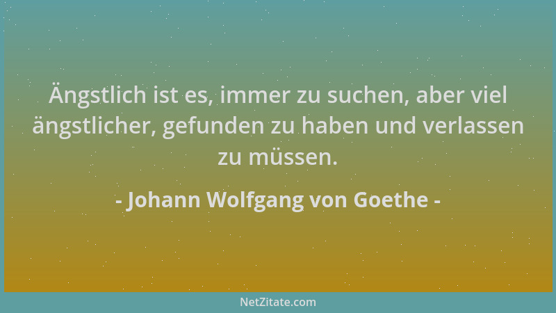 Johann Wolfgang von Goethe - Ängstlich ist es, immer zu suchen, aber viel ängstlicher, gefunden zu haben und verlassen zu m...
