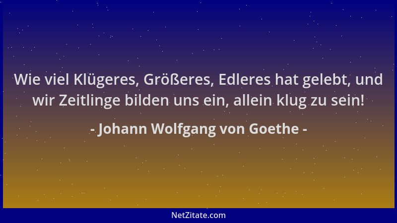 Johann Wolfgang von Goethe - Wie viel Klügeres, Größeres, Edleres hat gelebt, und wir Zeitlinge bilden uns ein, allein klug...