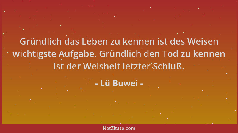 Lü Buwei - Gründlich das Leben zu kennen ist des Weisen wichtigste Aufgabe. Gründlich den Tod zu kennen ist der Weisheit le...