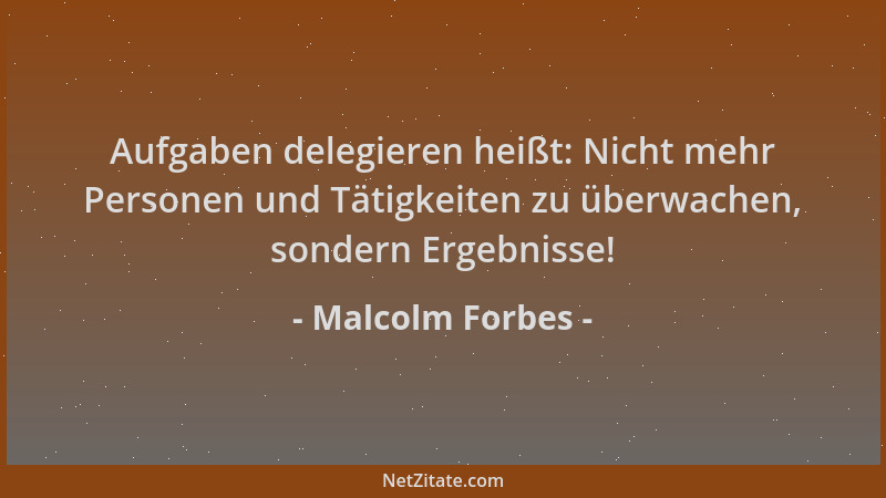 Malcolm Forbes - Aufgaben delegieren heißt: Nicht mehr Personen und Tätigkeiten zu überwachen, sondern Ergebnisse!...