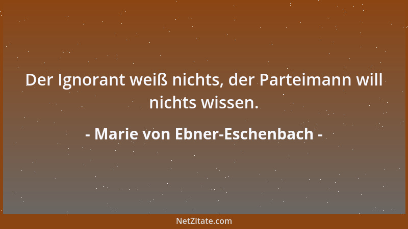 Marie von Ebner-Eschenbach - Der Ignorant weiß nichts, der Parteimann will nichts wissen....