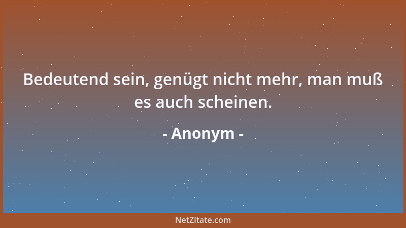 Anonym - Bedeutend sein, genügt nicht mehr, man muß es auch scheinen....