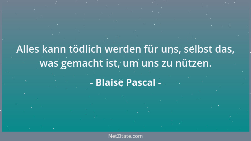 Blaise Pascal - Alles kann tödlich werden für uns, selbst das, was gemacht ist, um uns zu nützen....