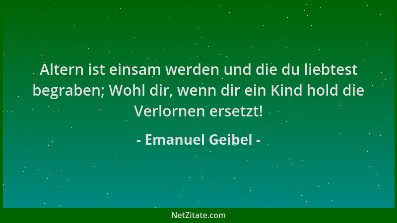 Emanuel Geibel - Altern ist einsam werden und die du liebtest begraben; Wohl dir, wenn dir ein Kind hold die Verlornen erse...