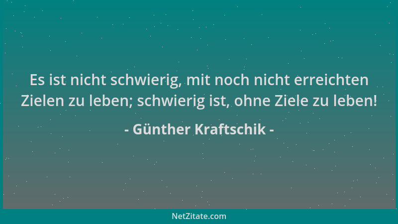 Günther Kraftschik - Es ist nicht schwierig, mit noch nicht erreichten Zielen zu leben; schwierig ist, ohne Ziele zu leben!...