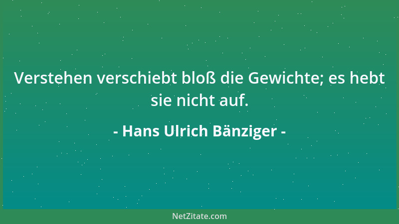 Hans Ulrich Bänziger - Verstehen verschiebt bloß die Gewichte; es hebt sie nicht auf....