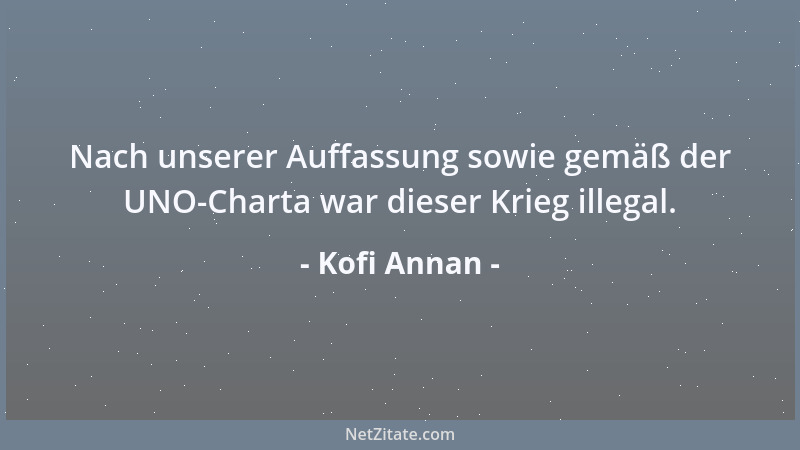 Kofi Annan - Nach unserer Auffassung sowie gemäß der UNO-Charta war dieser Krieg illegal....