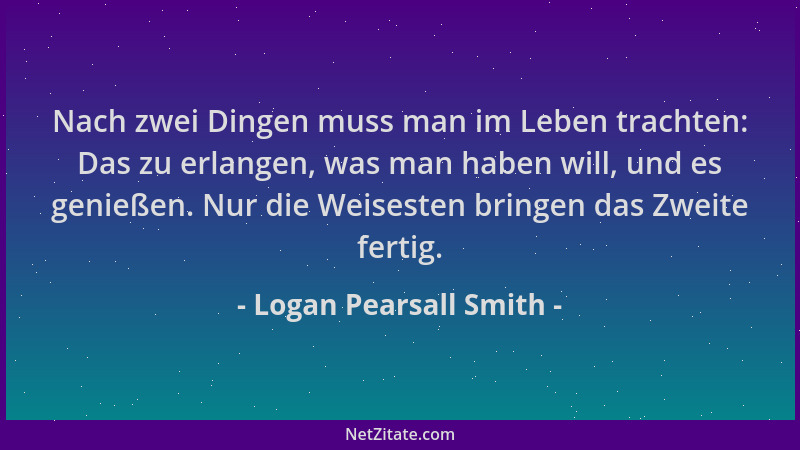 Logan Pearsall Smith - Nach zwei Dingen muss man im Leben trachten: Das zu erlangen, was man haben will, und es genießen. N...