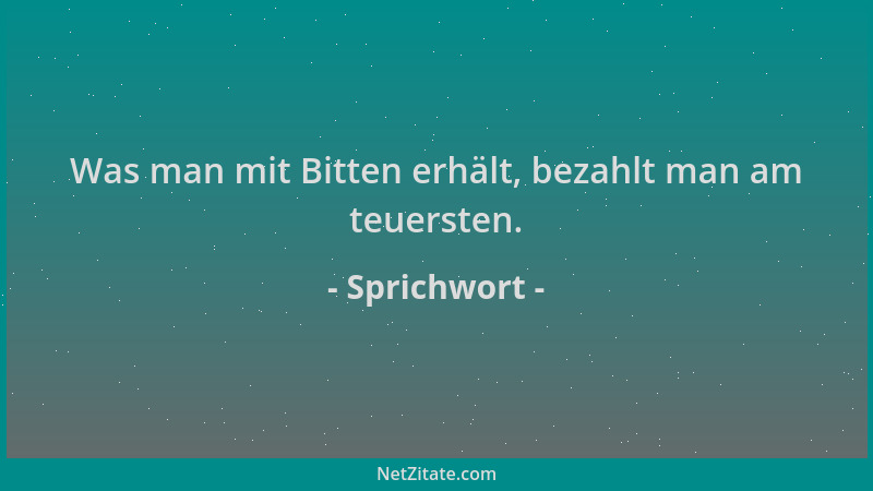 Sprichwort - Was man mit Bitten erhält, bezahlt man am teuersten....