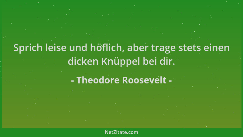 Theodore Roosevelt - Sprich leise und höflich, aber trage stets einen dicken Knüppel bei dir....