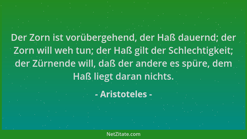 Aristoteles - Der Zorn ist vorübergehend, der Haß dauernd; der Zorn will weh tun; der Haß gilt der Schlechtigkeit; der Zürn...
