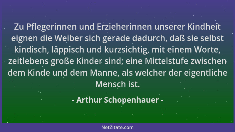 Arthur Schopenhauer - Zu Pflegerinnen und Erzieherinnen unserer Kindheit eignen die Weiber sich gerade dadurch, daß sie sel...