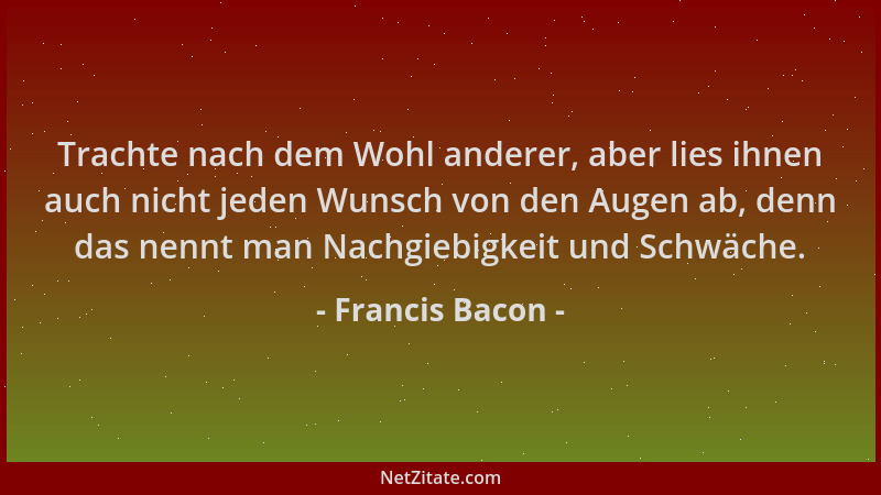 Francis Bacon - Trachte nach dem Wohl anderer, aber lies ihnen auch nicht jeden Wunsch von den Augen ab, denn das nennt man...