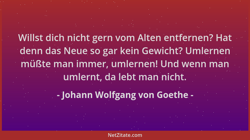 Johann Wolfgang von Goethe - Willst dich nicht gern vom Alten entfernen? Hat denn das Neue so gar kein Gewicht? Umlernen mü...