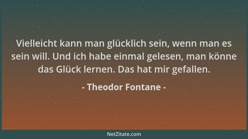 Theodor Fontane - Vielleicht kann man glücklich sein, wenn man es sein will. Und ich habe einmal gelesen, man könne das Glü...