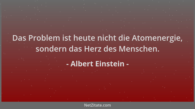 Albert Einstein - Das Problem ist heute nicht die Atomenergie, sondern das Herz des Menschen....