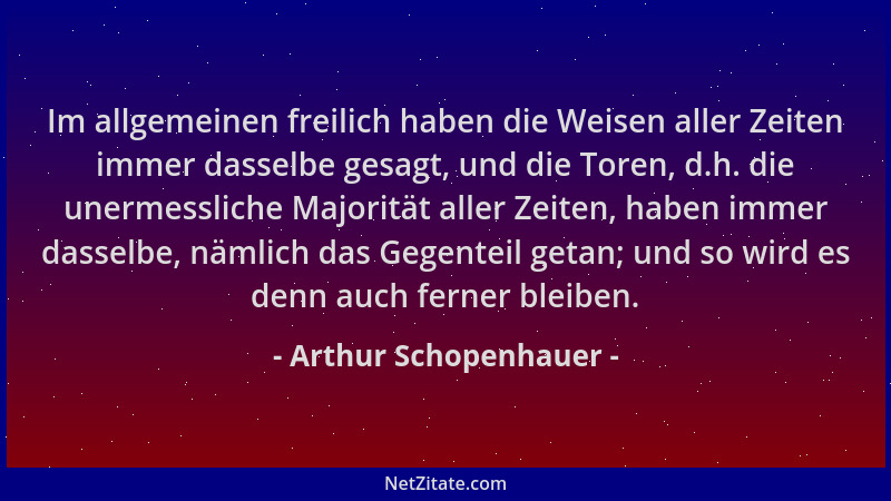 Arthur Schopenhauer - Im allgemeinen freilich haben die Weisen aller Zeiten immer dasselbe gesagt, und die Toren, d.h. die...