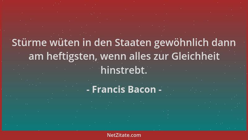 Francis Bacon - Stürme wüten in den Staaten gewöhnlich dann am heftigsten, wenn alles zur Gleichheit hinstrebt....