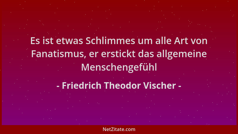 Friedrich Theodor Vischer - Es ist etwas Schlimmes um alle Art von Fanatismus, er erstickt das allgemeine Menschengefühl...