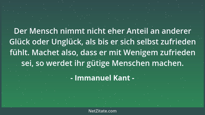 Immanuel Kant - Der Mensch nimmt nicht eher Anteil an anderer Glück oder Unglück, als bis er sich selbst zufrieden fühlt. M...