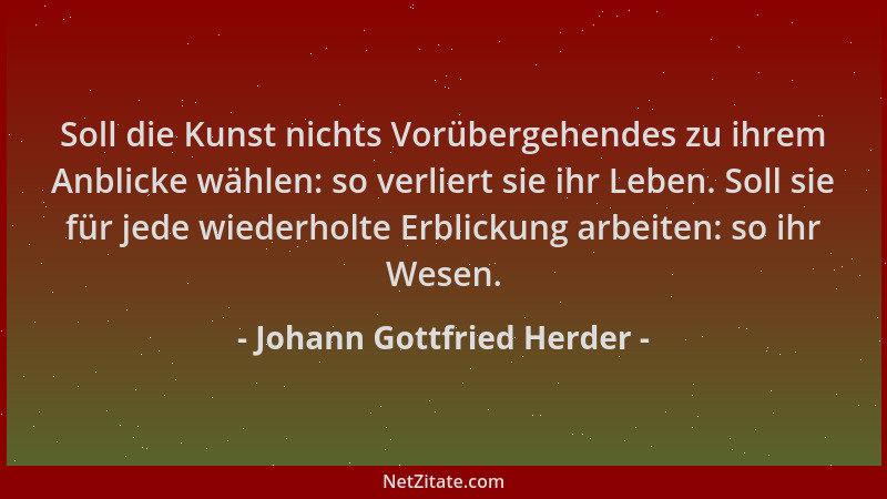 Johann Gottfried Herder - Soll die Kunst nichts Vorübergehendes zu ihrem Anblicke wählen: so verliert sie ihr Leben. Soll s...