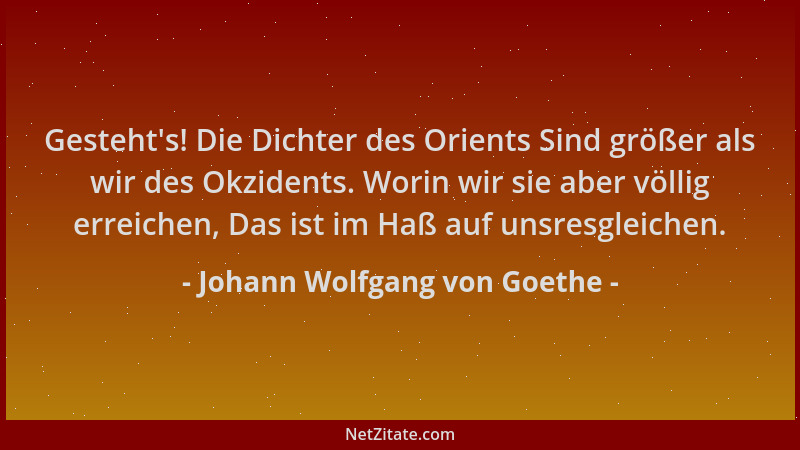 Johann Wolfgang von Goethe - Gesteht 's! Die Dichter des Orients Sind größer als wir des Okzidents. Worin wir sie aber völli...
