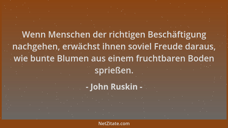 John Ruskin - Wenn Menschen der richtigen Beschäftigung nachgehen, erwächst ihnen soviel Freude daraus, wie bunte Blumen au...